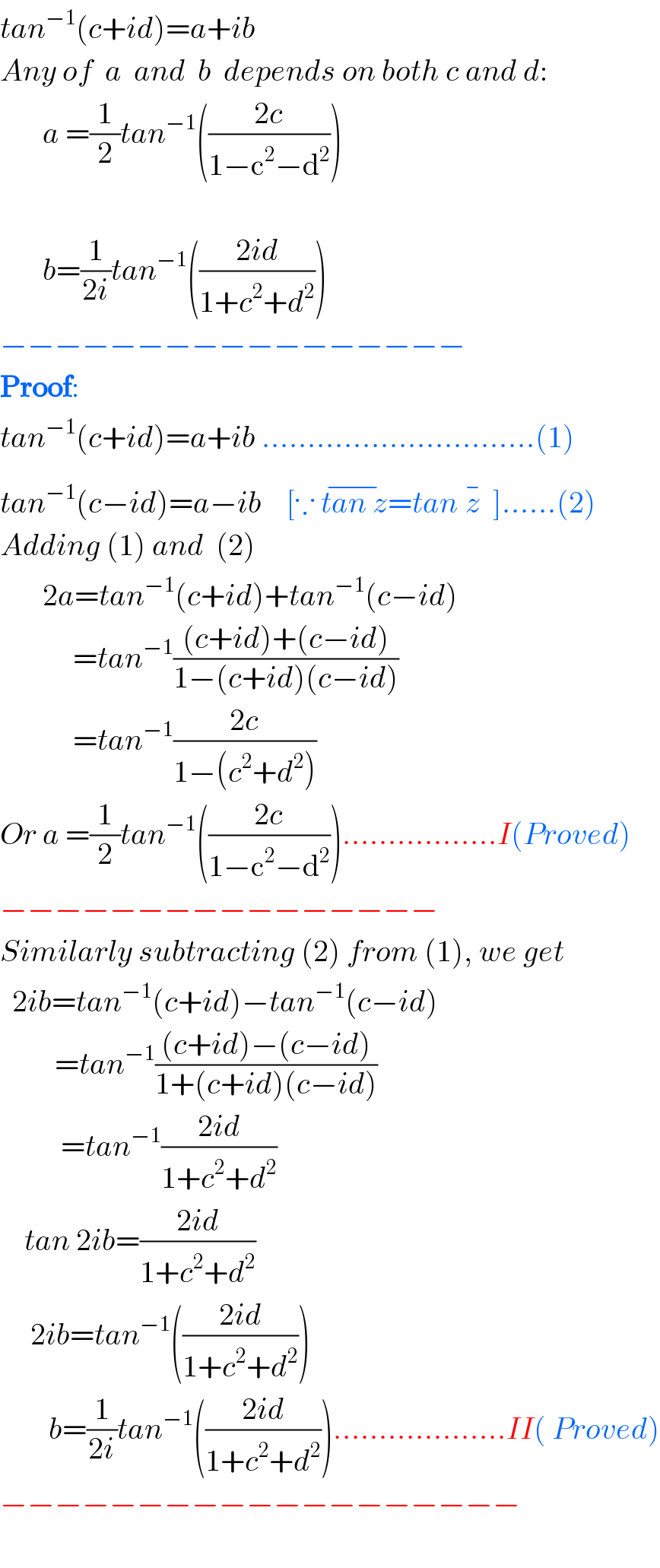 tan^(−1) (c+id)=a+ib   Any of  a  and  b  depends on both c and d:         a =(1/2)tan^(−1) (((2c)/(1−c^2 −d^2 )))                b=(1/(2i))tan^(−1) (((2id)/(1+c^2 +d^2 )))  −−−−−−−−−−−−−−−−−  Proof:  tan^(−1) (c+id)=a+ib ..............................(1)  tan^(−1) (c−id)=a−ib    [∵ tan z^(−) =tan z^(−)   ]......(2)  Adding (1) and  (2)         2a=tan^(−1) (c+id)+tan^(−1) (c−id)              =tan^(−1) (((c+id)+(c−id))/(1−(c+id)(c−id)))              =tan^(−1) ((2c)/(1−(c^2 +d^2 )))  Or a =(1/2)tan^(−1) (((2c)/(1−c^2 −d^2 ))).................I(Proved)  −−−−−−−−−−−−−−−−  Similarly subtracting (2) from (1), we get    2ib=tan^(−1) (c+id)−tan^(−1) (c−id)           =tan^(−1) (((c+id)−(c−id))/(1+(c+id)(c−id)))            =tan^(−1) ((2id)/(1+c^2 +d^2 ))      tan 2ib=((2id)/(1+c^2 +d^2 ))       2ib=tan^(−1) (((2id)/(1+c^2 +d^2 )))          b=(1/(2i))tan^(−1) (((2id)/(1+c^2 +d^2 )))...................II( Proved)  −−−−−−−−−−−−−−−−−−−    