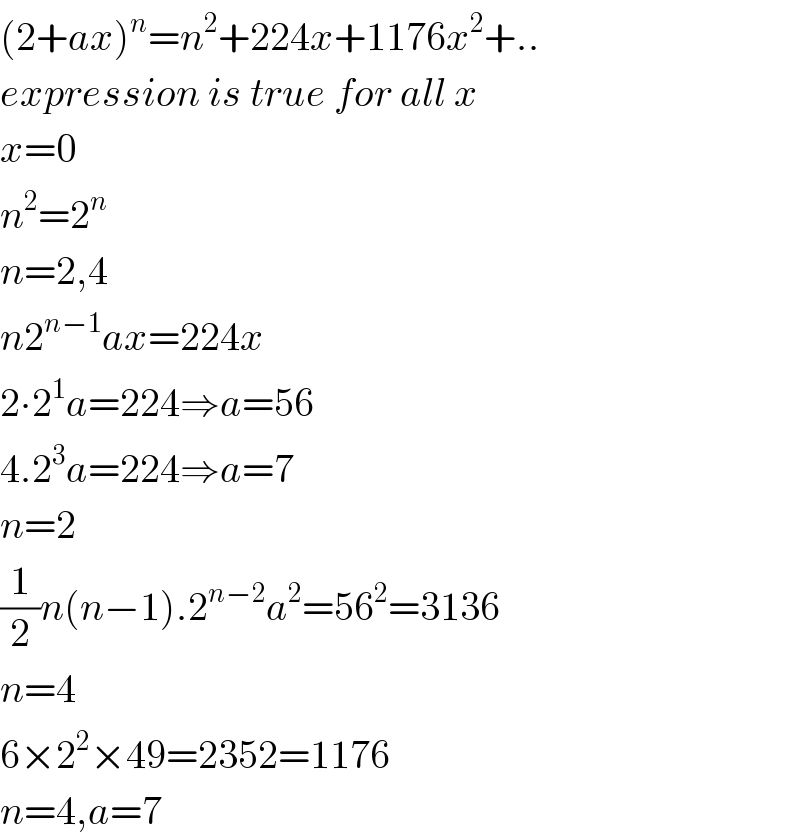 (2+ax)^n =n^2 +224x+1176x^2 +..  expression is true for all x  x=0  n^2 =2^n   n=2,4  n2^(n−1) ax=224x  2∙2^1 a=224⇒a=56  4.2^3 a=224⇒a=7  n=2  (1/2)n(n−1).2^(n−2) a^2 =56^2 =3136  n=4  6×2^2 ×49=2352=1176  n=4,a=7  