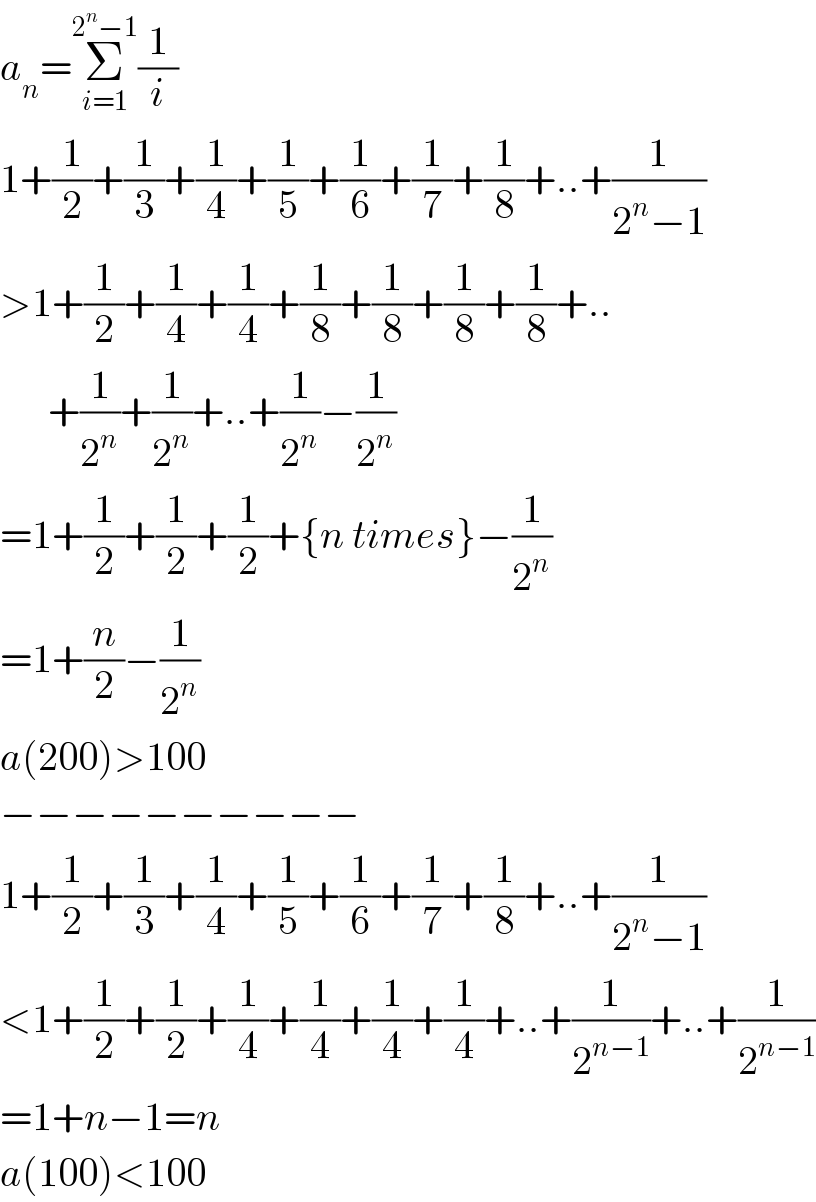 a_n =Σ_(i=1) ^(2^n −1) (1/i)  1+(1/2)+(1/3)+(1/4)+(1/5)+(1/6)+(1/7)+(1/8)+..+(1/(2^n −1))  >1+(1/2)+(1/4)+(1/4)+(1/8)+(1/8)+(1/8)+(1/8)+..        +(1/2^n )+(1/2^n )+..+(1/2^n )−(1/2^n )  =1+(1/2)+(1/2)+(1/2)+{n times}−(1/2^n )  =1+(n/2)−(1/2^n )  a(200)>100  −−−−−−−−−−  1+(1/2)+(1/3)+(1/4)+(1/5)+(1/6)+(1/7)+(1/8)+..+(1/(2^n −1))  <1+(1/2)+(1/2)+(1/4)+(1/4)+(1/4)+(1/4)+..+(1/2^(n−1) )+..+(1/2^(n−1) )  =1+n−1=n  a(100)<100  