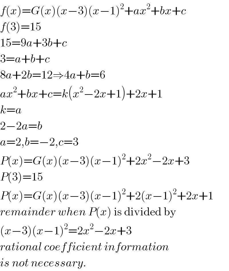 f(x)=G(x)(x−3)(x−1)^2 +ax^2 +bx+c  f(3)=15  15=9a+3b+c  3=a+b+c  8a+2b=12⇒4a+b=6  ax^2 +bx+c=k(x^2 −2x+1)+2x+1  k=a  2−2a=b  a=2,b=−2,c=3  P(x)=G(x)(x−3)(x−1)^2 +2x^2 −2x+3  P(3)=15  P(x)=G(x)(x−3)(x−1)^2 +2(x−1)^2 +2x+1  remainder when P(x) is divided by  (x−3)(x−1)^2 =2x^2 −2x+3  rational coefficient information  is not necessary.  