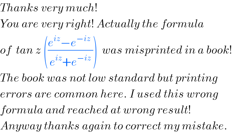 Thanks very much!  You are very right! Actually the formula   of  tan z (((e^(iz) −e^(−iz)  )/(e^(iz) +e^(−iz) )))  was misprinted in a book!  The book was not low standard but printing  errors are common here. I used this wrong  formula and reached at wrong result!  Anyway thanks again to correct my mistake.   