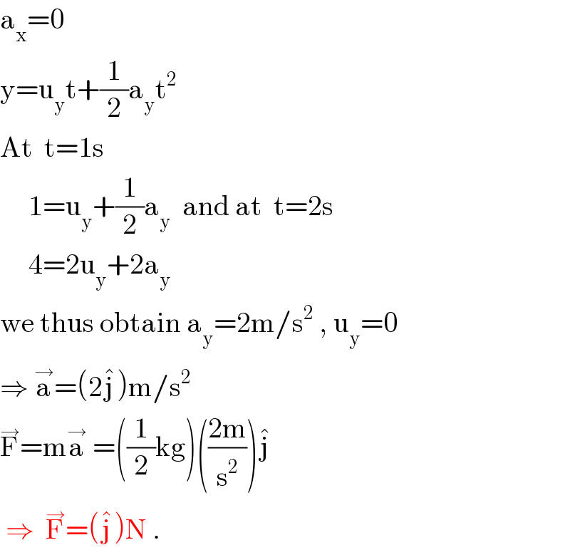 a_x =0  y=u_y t+(1/2)a_y t^2   At  t=1s       1=u_y +(1/2)a_y   and at  t=2s         4=2u_y +2a_y   we thus obtain a_y =2m/s^2  , u_y =0  ⇒ a^→ =(2j^� )m/s^2   F^→ =ma^→  =((1/2)kg)(((2m)/s^2 ))j^�    ⇒  F^→ =(j^� )N .  