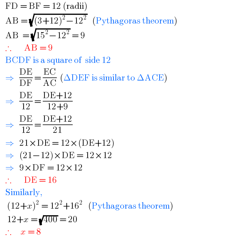    FD = BF = 12 (radii)     AB = (√((3+12)^2 −12^2 ))   (Pythagoras theorem)     AB  = (√(15^2 −12^2 )) = 9     ∴       AB = 9     BCDF is a square of  side 12     ⇒   ((DE)/(DF)) = ((EC)/(AC))  (ΔDEF is similar to ΔACE)     ⇒   ((DE)/(12)) = ((DE+12)/(12+9))     ⇒   ((DE)/(12)) = ((DE+12)/(21))     ⇒   21×DE = 12×(DE+12)     ⇒   (21−12)×DE = 12×12     ⇒   9×DF = 12×12     ∴       DE = 16     Similarly,      (12+x)^2  = 12^2 +16^2    (Pythagoras theorem)      12+x = (√(400)) = 20     ∴     x = 8  