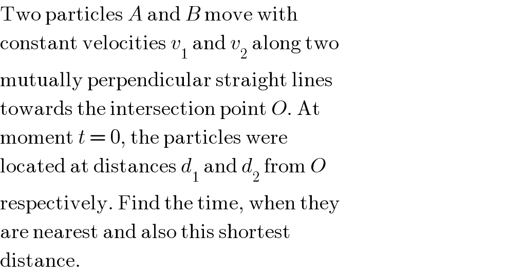 Two particles A and B move with  constant velocities v_1  and v_2  along two  mutually perpendicular straight lines  towards the intersection point O. At  moment t = 0, the particles were  located at distances d_1  and d_2  from O  respectively. Find the time, when they  are nearest and also this shortest  distance.  