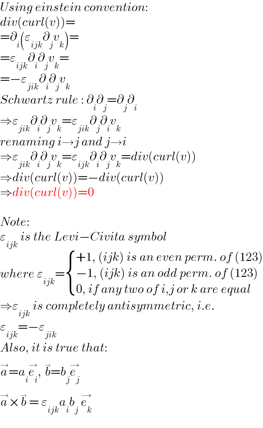 Using einstein convention:  div(curl(v))=  =∂_i (ε_(ijk) ∂_j v_k )=  =ε_(ijk) ∂_i ∂_j v_k =  =−ε_(jik) ∂_i ∂_j v_k   Schwartz rule : ∂_i ∂_j =∂_j ∂_i   ⇒ε_(jik) ∂_i ∂_j v_k =ε_(jik) ∂_j ∂_i v_k   renaming i→j and j→i  ⇒ε_(jik) ∂_i ∂_j v_k =ε_(ijk) ∂_i ∂_j v_k =div(curl(v))  ⇒div(curl(v))=−div(curl(v))  ⇒div(curl(v))=0    Note:  ε_(ijk)  is the Levi−Civita symbol  where ε_(ijk) = { ((+1, (ijk) is an even perm. of (123))),((−1, (ijk) is an odd perm. of (123))),((0, if any two of i,j or k are equal)) :}  ⇒ε_(ijk)  is completely antisymmetric, i.e.  ε_(ijk) =−ε_(jik)   Also, it is true that:  a^→ =a_i e_i ^(→) , b^(→) =b_j e_j ^(→)   a^→ ×b^(→)  = ε_(ijk) a_i b_j  e_k ^(→)   