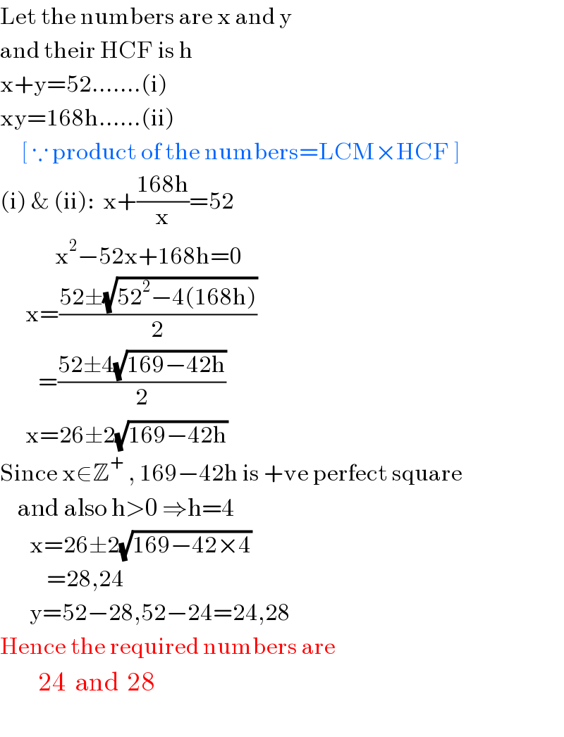 Let the numbers are x and y  and their HCF is h  x+y=52.......(i)  xy=168h......(ii)       [ ∵ product of the numbers=LCM×HCF ]  (i) & (ii):  x+((168h)/x)=52               x^2 −52x+168h=0        x=((52±(√(52^2 −4(168h))))/2)           =((52±4(√(169−42h)))/2)        x=26±2(√(169−42h))  Since x∈Z^+  , 169−42h is +ve perfect square      and also h>0 ⇒h=4         x=26±2(√(169−42×4))             =28,24         y=52−28,52−24=24,28  Hence the required numbers are           24  and  28    