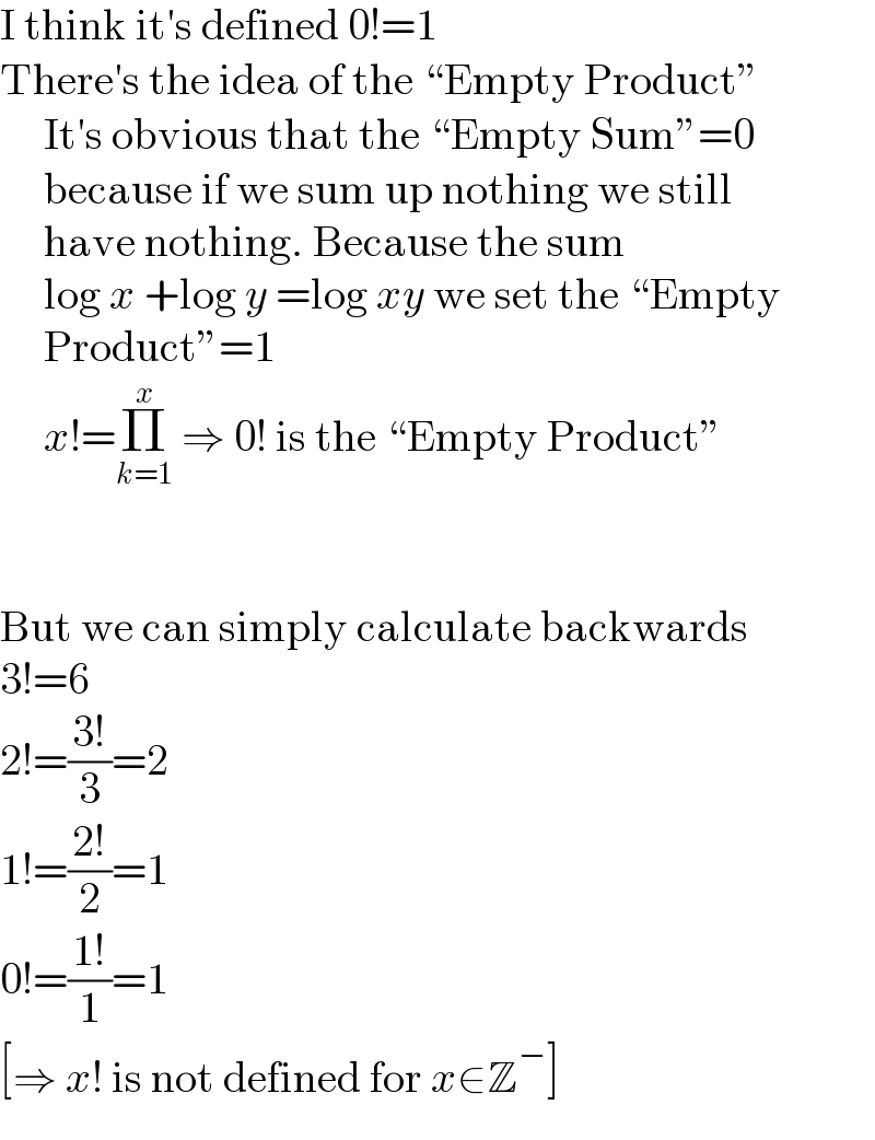 I think it′s defined 0!=1   There′s the idea of the “Empty Product”       It′s obvious that the “Empty Sum”=0       because if we sum up nothing we still       have nothing. Because the sum       log x +log y =log xy we set the “Empty       Product”=1       x!=Π_(k=1) ^x  ⇒ 0! is the “Empty Product”      But we can simply calculate backwards  3!=6  2!=((3!)/3)=2  1!=((2!)/2)=1  0!=((1!)/1)=1  [⇒ x! is not defined for x∈Z^− ]  