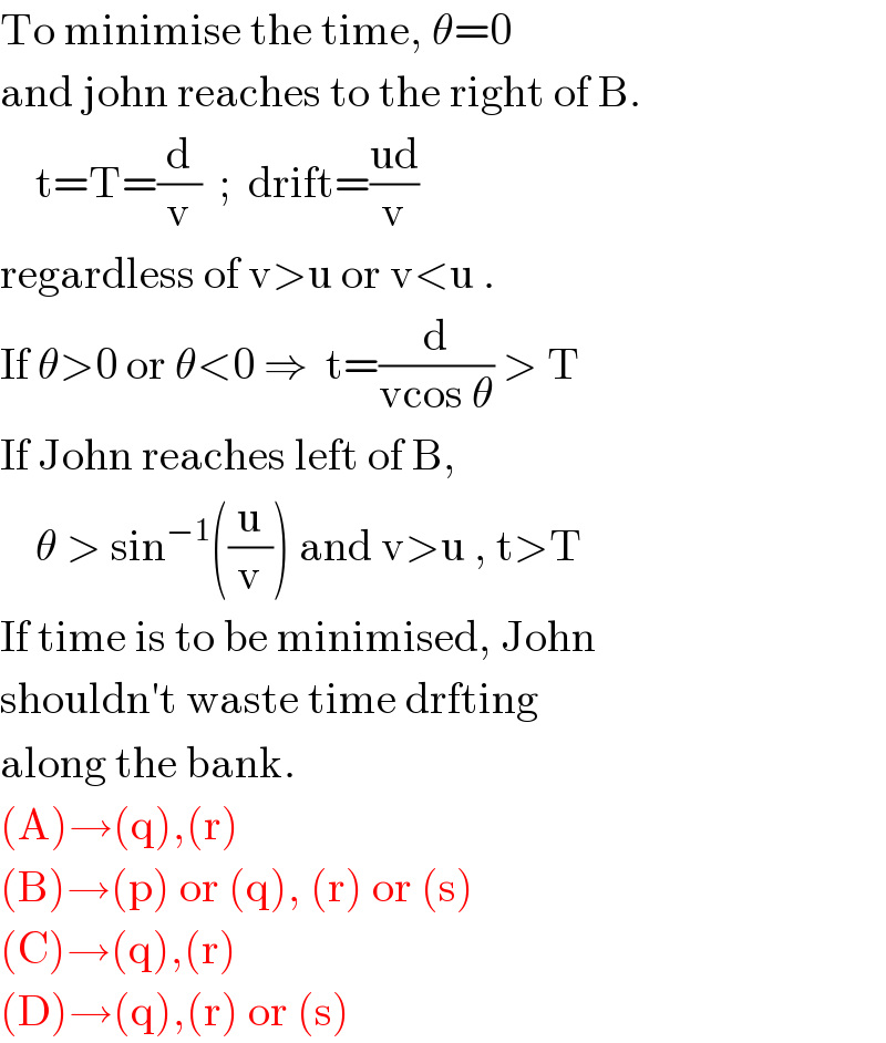 To minimise the time, θ=0  and john reaches to the right of B.      t=T=(d/v)  ;  drift=((ud)/v)  regardless of v>u or v<u .  If θ>0 or θ<0 ⇒  t=(d/(vcos θ)) > T  If John reaches left of B,       θ > sin^(−1) ((u/v)) and v>u , t>T  If time is to be minimised, John  shouldn′t waste time drfting  along the bank.  (A)→(q),(r)  (B)→(p) or (q), (r) or (s)  (C)→(q),(r)  (D)→(q),(r) or (s)  