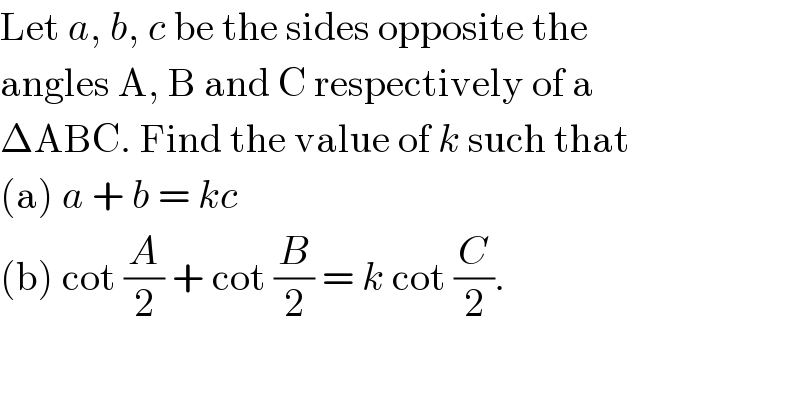 Let a, b, c be the sides opposite the  angles A, B and C respectively of a  ΔABC. Find the value of k such that  (a) a + b = kc  (b) cot (A/2) + cot (B/2) = k cot (C/2).  