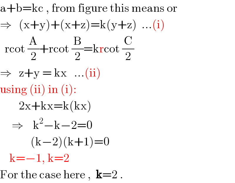 a+b=kc , from figure this means or  ⇒   (x+y)+(x+z)=k(y+z)  ...(i)    rcot (A/2)+rcot (B/2)=krcot (C/2)  ⇒   z+y = kx   ...(ii)  using (ii) in (i):          2x+kx=k(kx)       ⇒    k^2 −k−2=0               (k−2)(k+1)=0      k=−1, k=2  For the case here ,  k=2 .  