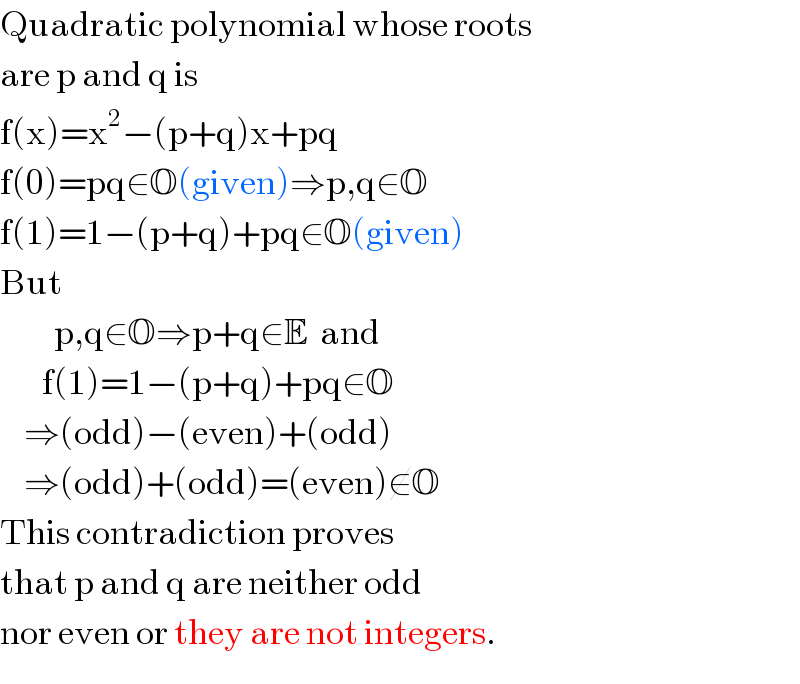 Quadratic polynomial whose roots  are p and q is  f(x)=x^2 −(p+q)x+pq  f(0)=pq∈O(given)⇒p,q∈O  f(1)=1−(p+q)+pq∈O(given)  But           p,q∈O⇒p+q∈E  and         f(1)=1−(p+q)+pq∈O      ⇒(odd)−(even)+(odd)      ⇒(odd)+(odd)=(even)∉O  This contradiction proves  that p and q are neither odd  nor even or they are not integers.  