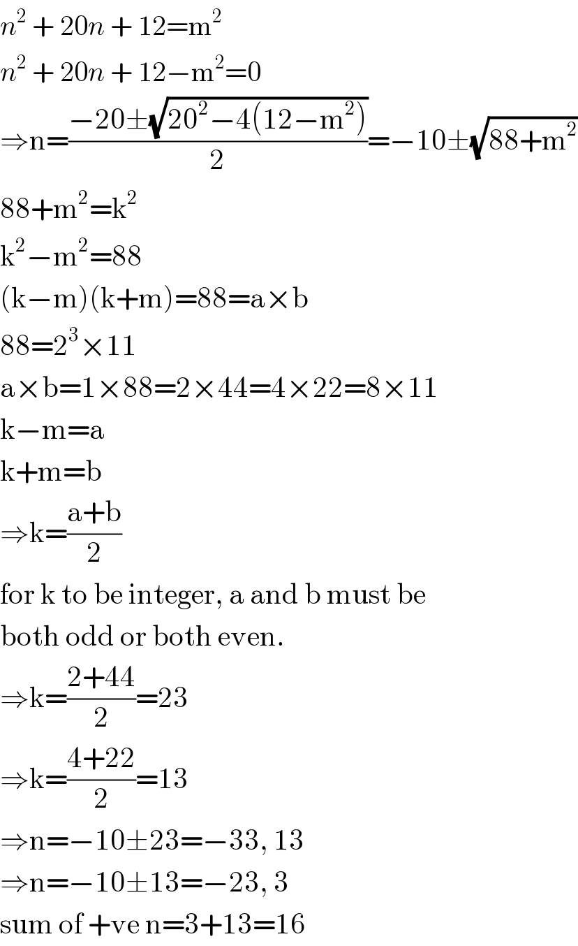 n^2  + 20n + 12=m^2   n^2  + 20n + 12−m^2 =0  ⇒n=((−20±(√(20^2 −4(12−m^2 ))))/2)=−10±(√(88+m^2 ))  88+m^2 =k^2   k^2 −m^2 =88  (k−m)(k+m)=88=a×b  88=2^3 ×11  a×b=1×88=2×44=4×22=8×11  k−m=a  k+m=b  ⇒k=((a+b)/2)  for k to be integer, a and b must be  both odd or both even.  ⇒k=((2+44)/2)=23  ⇒k=((4+22)/2)=13  ⇒n=−10±23=−33, 13  ⇒n=−10±13=−23, 3  sum of +ve n=3+13=16  