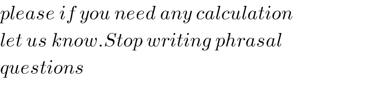 please if you need any calculation  let us know.Stop writing phrasal  questions  