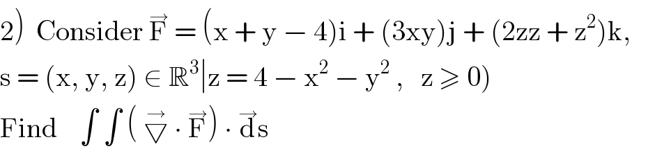 2)  Consider F^→  = (x + y − 4)i + (3xy)j + (2zz + z^2 )k,     s = (x, y, z) ∈ R^3 ∣z = 4 − x^2  − y^2  ,   z ≥ 0)  Find    ∫ ∫ ( ▽^→  ∙ F^→ ) ∙ d^→ s  