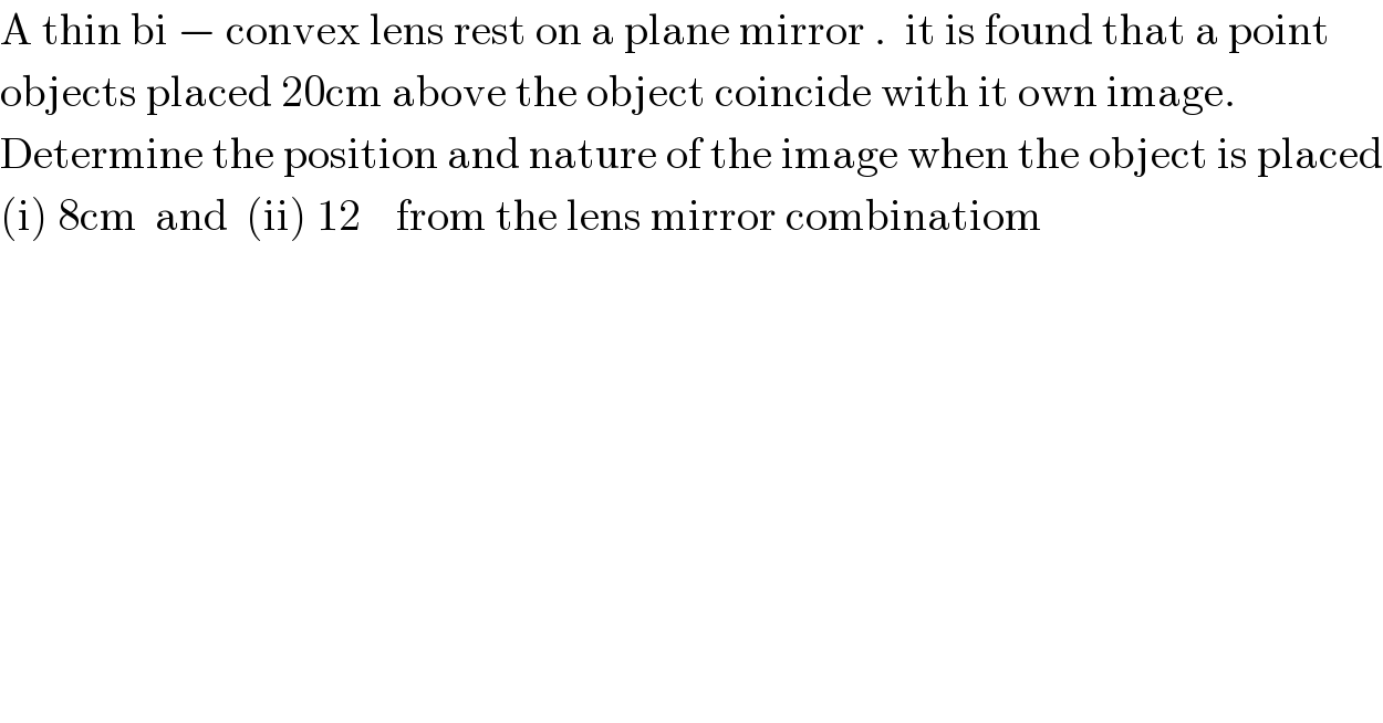 A thin bi − convex lens rest on a plane mirror .  it is found that a point  objects placed 20cm above the object coincide with it own image.  Determine the position and nature of the image when the object is placed  (i) 8cm  and  (ii) 12    from the lens mirror combinatiom  