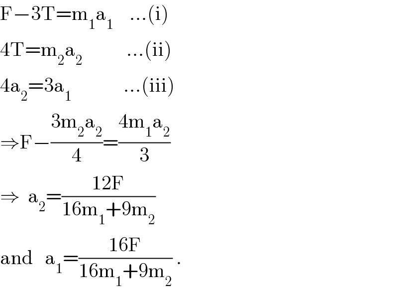 F−3T=m_1 a_1     ...(i)  4T=m_2 a_2            ...(ii)  4a_2 =3a_1              ...(iii)  ⇒F−((3m_2 a_2 )/4)=((4m_1 a_2 )/3)  ⇒  a_2 =((12F)/(16m_1 +9m_2 ))  and   a_1 =((16F)/(16m_1 +9m_2 )) .  