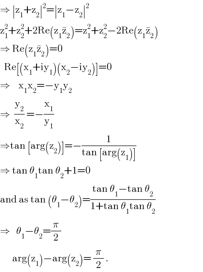 ⇒ ∣z_1 +z_2 ∣^2 =∣z_1 −z_2 ∣^2   z_1 ^2 +z_2 ^2 +2Re(z_1 z_2 ^� )=z_1 ^2 +z_2 ^2 −2Re(z_1 z_2 ^� )  ⇒ Re(z_1 z_2 ^� )=0    Re[(x_1 +iy_1 )(x_2 −iy_2 )]=0  ⇒    x_1 x_2 =−y_1 y_2   ⇒  (y_2 /x_2 ) =−(x_1 /y_1 )  ⇒tan [arg(z_2 )]=−(1/(tan [arg(z_1 )]))  ⇒ tan θ_1 tan θ_2 +1=0  and as tan (θ_1 −θ_2 )=((tan θ_1 −tan θ_2 )/(1+tan θ_1 tan θ_2 ))  ⇒   θ_1 −θ_2 =(π/2)        arg(z_1 )−arg(z_2 )= (π/2) .     