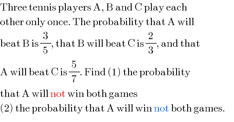 Three tennis players A, B and C play each  other only once. The probability that A will  beat B is (3/5), that B will beat C is (2/3), and that  A will beat C is (5/7). Find (1) the probability  that A will not win both games  (2) the probability that A will win not both games.  