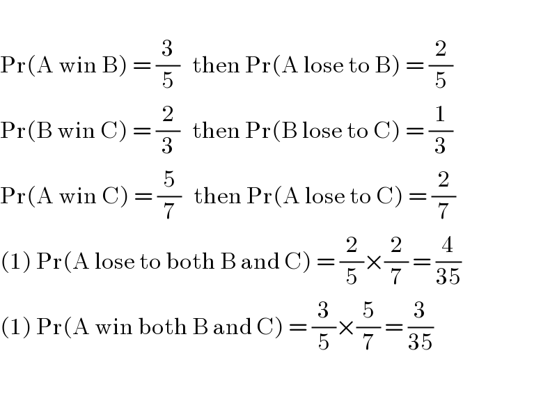   Pr(A win B) = (3/5)   then Pr(A lose to B) = (2/5)  Pr(B win C) = (2/3)   then Pr(B lose to C) = (1/3)  Pr(A win C) = (5/7)   then Pr(A lose to C) = (2/7)  (1) Pr(A lose to both B and C) = (2/5)×(2/7) = (4/(35))  (1) Pr(A win both B and C) = (3/5)×(5/7) = (3/(35))    