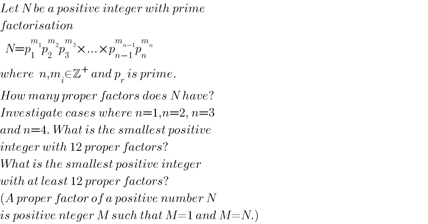 Let N be a positive integer with prime  factorisation     N=p_1 ^m_1  p_2 ^m_2  p_3 ^m_3  ×...×p_(n−1) ^m_(n−1)  p_n ^m_n    where  n,m_i ∈Z^+  and p_r  is prime.  How many proper factors does N have?  Investigate cases where n=1,n=2, n=3  and n=4. What is the smallest positive  integer with 12 proper factors?  What is the smallest positive integer  with at least 12 proper factors?  (A proper factor of a positive number N  is positive nteger M such that M≠1 and M≠N.)  