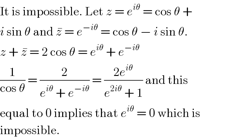 It is impossible. Let z = e^(iθ)  = cos θ +  i sin θ and z^�  = e^(−iθ)  = cos θ − i sin θ.  z + z^�  = 2 cos θ = e^(iθ)  + e^(−iθ)   (1/(cos θ)) = (2/(e^(iθ)  + e^(−iθ) )) = ((2e^(iθ) )/(e^(2iθ)  + 1)) and this  equal to 0 implies that e^(iθ)  = 0 which is  impossible.  