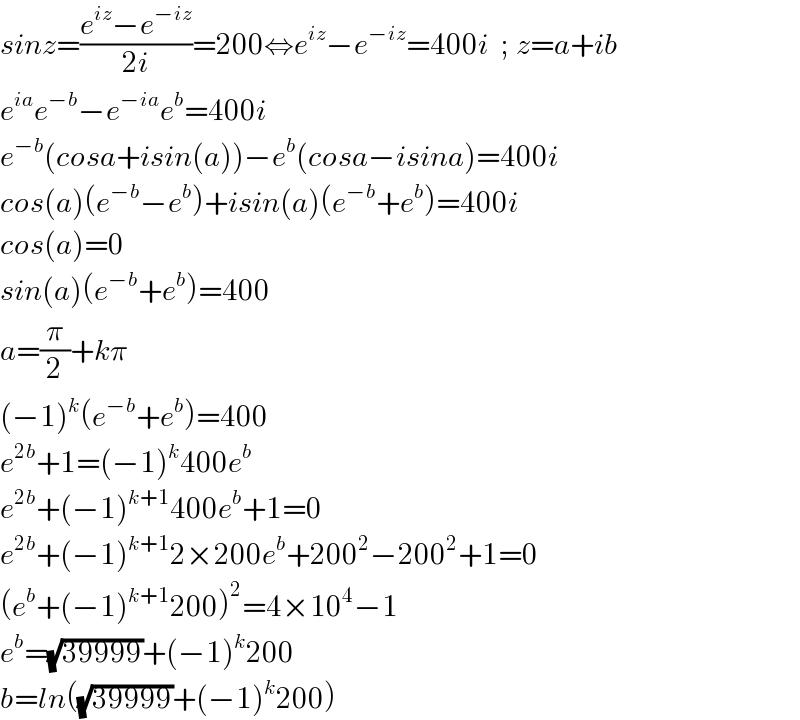 sinz=((e^(iz) −e^(−iz) )/(2i))=200⇔e^(iz) −e^(−iz) =400i  ; z=a+ib  e^(ia) e^(−b) −e^(−ia) e^b =400i  e^(−b) (cosa+isin(a))−e^b (cosa−isina)=400i  cos(a)(e^(−b) −e^b )+isin(a)(e^(−b) +e^b )=400i  cos(a)=0   sin(a)(e^(−b) +e^b )=400  a=(π/2)+kπ  (−1)^k (e^(−b) +e^b )=400  e^(2b) +1=(−1)^k 400e^b   e^(2b) +(−1)^(k+1) 400e^b +1=0  e^(2b) +(−1)^(k+1) 2×200e^b +200^2 −200^2 +1=0  (e^b +(−1)^(k+1) 200)^2 =4×10^4 −1  e^b =(√(39999))+(−1)^k 200  b=ln((√(39999))+(−1)^k 200)  