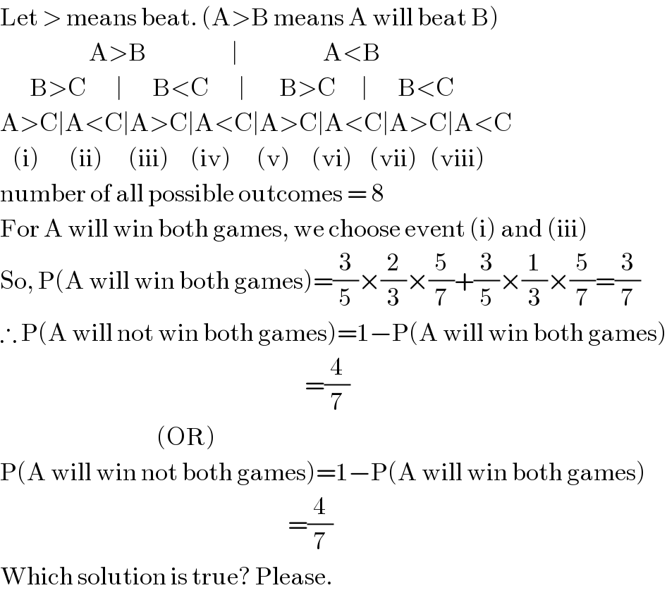 Let > means beat. (A>B means A will beat B)                       A>B                    ∣                    A<B         B>C       ∣       B<C       ∣        B>C      ∣       B<C  A>C∣A<C∣A>C∣A<C∣A>C∣A<C∣A>C∣A<C     (i)       (ii)      (iii)     (iv)      (v)     (vi)    (vii)   (viii)  number of all possible outcomes = 8  For A will win both games, we choose event (i) and (iii)  So, P(A will win both games)=(3/5)×(2/3)×(5/7)+(3/5)×(1/3)×(5/7)=(3/7)  ∴ P(A will not win both games)=1−P(A will win both games)                                                                          =(4/7)                                       (OR)  P(A will win not both games)=1−P(A will win both games)                                                                      =(4/7)  Which solution is true? Please.  