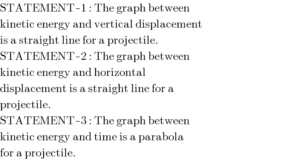 STATEMENT-1 : The graph between  kinetic energy and vertical displacement  is a straight line for a projectile.  STATEMENT-2 : The graph between  kinetic energy and horizontal  displacement is a straight line for a  projectile.  STATEMENT-3 : The graph between  kinetic energy and time is a parabola  for a projectile.  