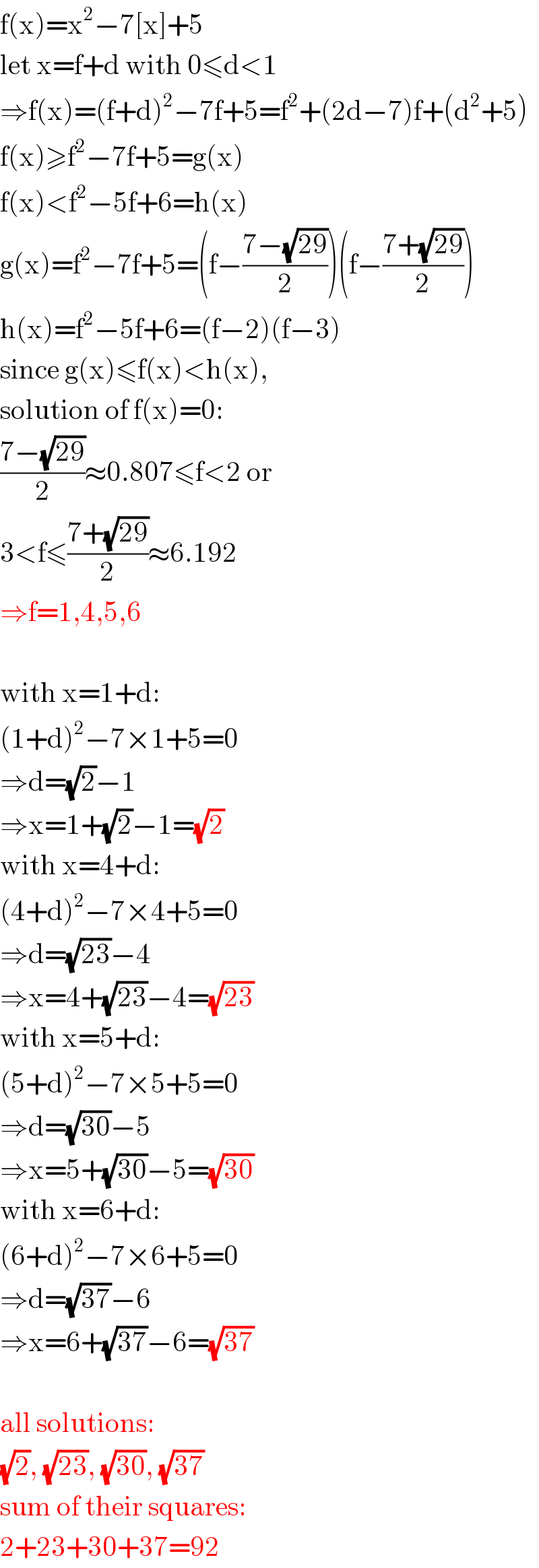 f(x)=x^2 −7[x]+5  let x=f+d with 0≤d<1  ⇒f(x)=(f+d)^2 −7f+5=f^2 +(2d−7)f+(d^2 +5)  f(x)≥f^2 −7f+5=g(x)  f(x)<f^2 −5f+6=h(x)  g(x)=f^2 −7f+5=(f−((7−(√(29)))/2))(f−((7+(√(29)))/2))  h(x)=f^2 −5f+6=(f−2)(f−3)  since g(x)≤f(x)<h(x),  solution of f(x)=0:  ((7−(√(29)))/2)≈0.807≤f<2 or  3<f≤((7+(√(29)))/2)≈6.192  ⇒f=1,4,5,6    with x=1+d:  (1+d)^2 −7×1+5=0  ⇒d=(√2)−1  ⇒x=1+(√2)−1=(√2)  with x=4+d:  (4+d)^2 −7×4+5=0  ⇒d=(√(23))−4  ⇒x=4+(√(23))−4=(√(23))  with x=5+d:  (5+d)^2 −7×5+5=0  ⇒d=(√(30))−5  ⇒x=5+(√(30))−5=(√(30))  with x=6+d:  (6+d)^2 −7×6+5=0  ⇒d=(√(37))−6  ⇒x=6+(√(37))−6=(√(37))    all solutions:  (√2), (√(23)), (√(30)), (√(37))  sum of their squares:  2+23+30+37=92  