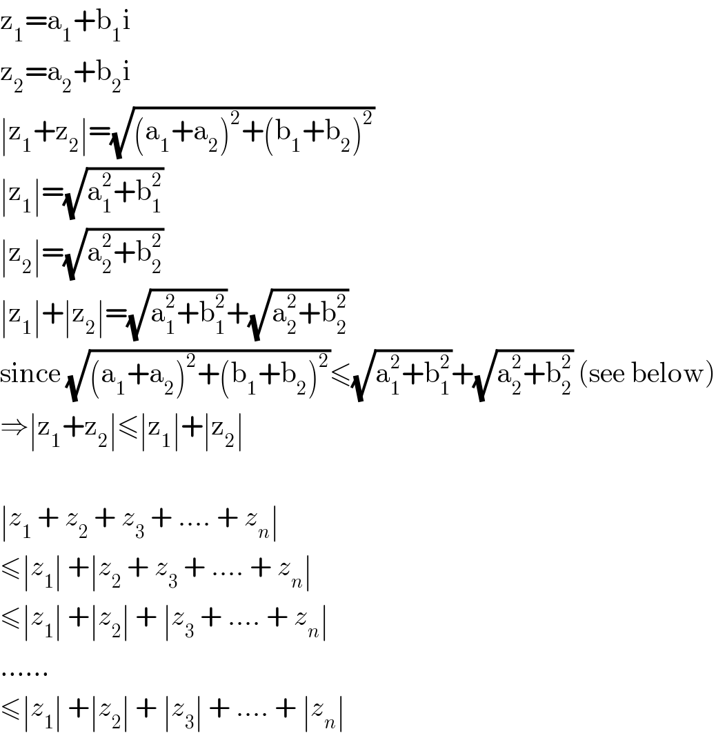 z_1 =a_1 +b_1 i  z_2 =a_2 +b_2 i  ∣z_1 +z_2 ∣=(√((a_1 +a_2 )^2 +(b_1 +b_2 )^2 ))  ∣z_1 ∣=(√(a_1 ^2 +b_1 ^2 ))  ∣z_2 ∣=(√(a_2 ^2 +b_2 ^2 ))  ∣z_1 ∣+∣z_2 ∣=(√(a_1 ^2 +b_1 ^2 ))+(√(a_2 ^2 +b_2 ^2 ))  since (√((a_1 +a_2 )^2 +(b_1 +b_2 )^2 ))≤(√(a_1 ^2 +b_1 ^2 ))+(√(a_2 ^2 +b_2 ^2 )) (see below)  ⇒∣z_1 +z_2 ∣≤∣z_1 ∣+∣z_2 ∣    ∣z_1  + z_2  + z_3  + .... + z_n ∣   ≤∣z_1 ∣ +∣z_2  + z_3  + .... + z_n ∣   ≤∣z_1 ∣ +∣z_2 ∣ + ∣z_3  + .... + z_n ∣   ......  ≤∣z_1 ∣ +∣z_2 ∣ + ∣z_3 ∣ + .... + ∣z_n ∣   