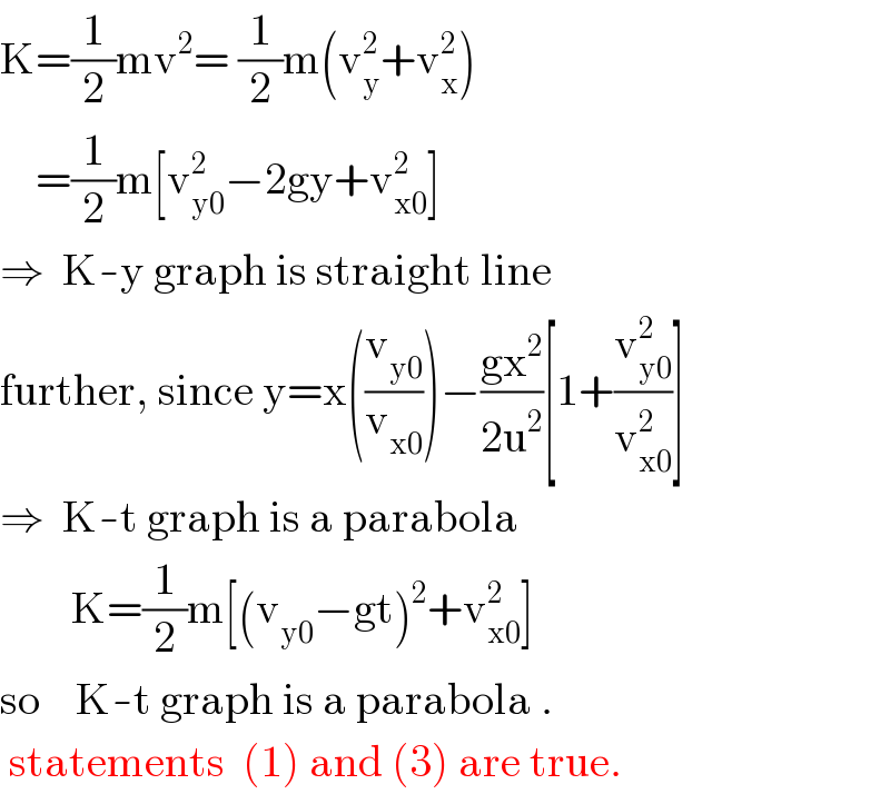K=(1/2)mv^2 = (1/2)m(v_y ^2 +v_x ^2 )      =(1/2)m[v_(y0) ^2 −2gy+v_(x0) ^2 ]  ⇒  K-y graph is straight line  further, since y=x((v_(y0) /v_(x0) ))−((gx^2 )/(2u^2 ))[1+(v_(y0) ^2 /v_(x0) ^2 )]  ⇒  K-t graph is a parabola          K=(1/2)m[(v_(y0) −gt)^2 +v_(x0) ^2 ]  so    K-t graph is a parabola .   statements  (1) and (3) are true.  