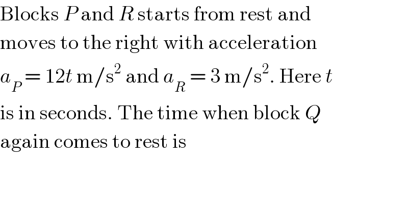 Blocks P and R starts from rest and  moves to the right with acceleration  a_P  = 12t m/s^2  and a_R  = 3 m/s^2 . Here t  is in seconds. The time when block Q  again comes to rest is  