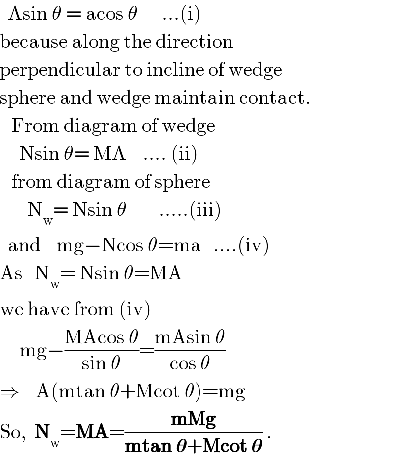   Asin θ = acos θ      ...(i)  because along the direction   perpendicular to incline of wedge  sphere and wedge maintain contact.     From diagram of wedge       Nsin θ= MA    .... (ii)     from diagram of sphere         N_w = Nsin θ        .....(iii)    and    mg−Ncos θ=ma   ....(iv)  As   N_w = Nsin θ=MA  we have from (iv)       mg−((MAcos θ)/(sin θ))=((mAsin θ)/(cos θ))  ⇒    A(mtan θ+Mcot θ)=mg  So,  N_w =MA=((mMg)/(mtan 𝛉+Mcot 𝛉)) .  