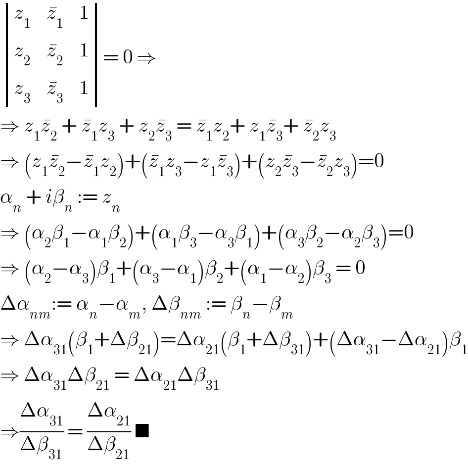  determinant ((z_1 ,z_1 ^� ,1),(z_2 ,z_2 ^� ,1),(z_3 ,z_3 ^� ,1))= 0 ⇒  ⇒ z_1 z_2 ^�  + z_1 ^� z_3  + z_2 z_3 ^�  = z_1 ^� z_2 + z_1 z_3 ^� + z_2 ^� z_3   ⇒ (z_1 z_2 ^� −z_1 ^� z_2 )+(z_1 ^� z_3 −z_1 z_3 ^� )+(z_2 z_3 ^� −z_2 ^� z_3 )=0  α_n  + iβ_n  := z_n   ⇒ (α_2 β_1 −α_1 β_2 )+(α_1 β_3 −α_3 β_1 )+(α_3 β_2 −α_2 β_3 )=0  ⇒ (α_2 −α_3 )β_1 +(α_3 −α_1 )β_2 +(α_1 −α_2 )β_3  = 0  Δα_(nm) := α_n −α_m , Δβ_(nm)  := β_n −β_m   ⇒ Δα_(31) (β_1 +Δβ_(21) )=Δα_(21) (β_1 +Δβ_(31) )+(Δα_(31) −Δα_(21) )β_1   ⇒ Δα_(31) Δβ_(21)  = Δα_(21) Δβ_(31)   ⇒((Δα_(31) )/(Δβ_(31) )) = ((Δα_(21) )/(Δβ_(21) )) ■  