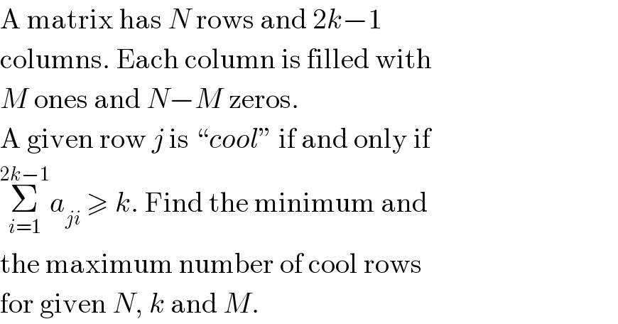 A matrix has N rows and 2k−1   columns. Each column is filled with  M ones and N−M zeros.  A given row j is “cool” if and only if  Σ_(i=1) ^(2k−1) a_(ji)  ≥ k. Find the minimum and  the maximum number of cool rows  for given N, k and M.  