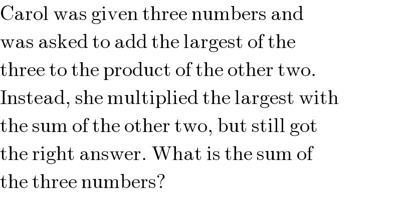 Carol was given three numbers and  was asked to add the largest of the  three to the product of the other two.  Instead, she multiplied the largest with  the sum of the other two, but still got  the right answer. What is the sum of  the three numbers?  