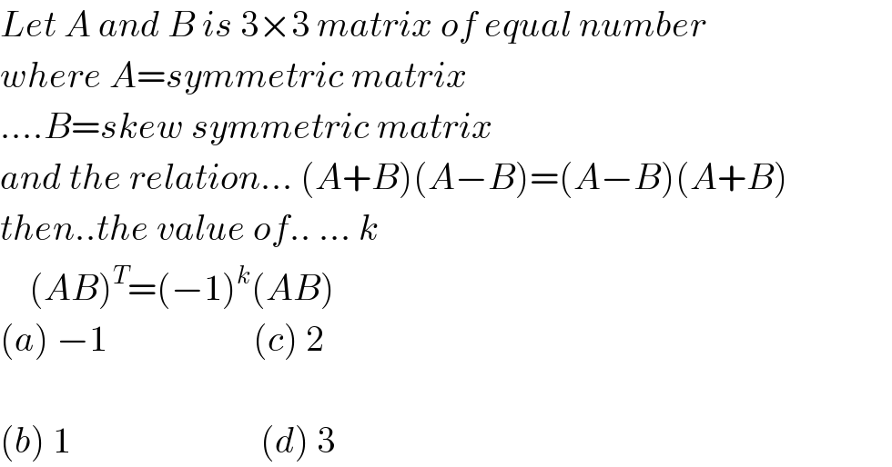 Let A and B is 3×3 matrix of equal number  where A=symmetric matrix   ....B=skew symmetric matrix  and the relation... (A+B)(A−B)=(A−B)(A+B)  then..the value of.. ... k      (AB)^T =(−1)^k (AB)  (a) −1                    (c) 2    (b) 1                          (d) 3  