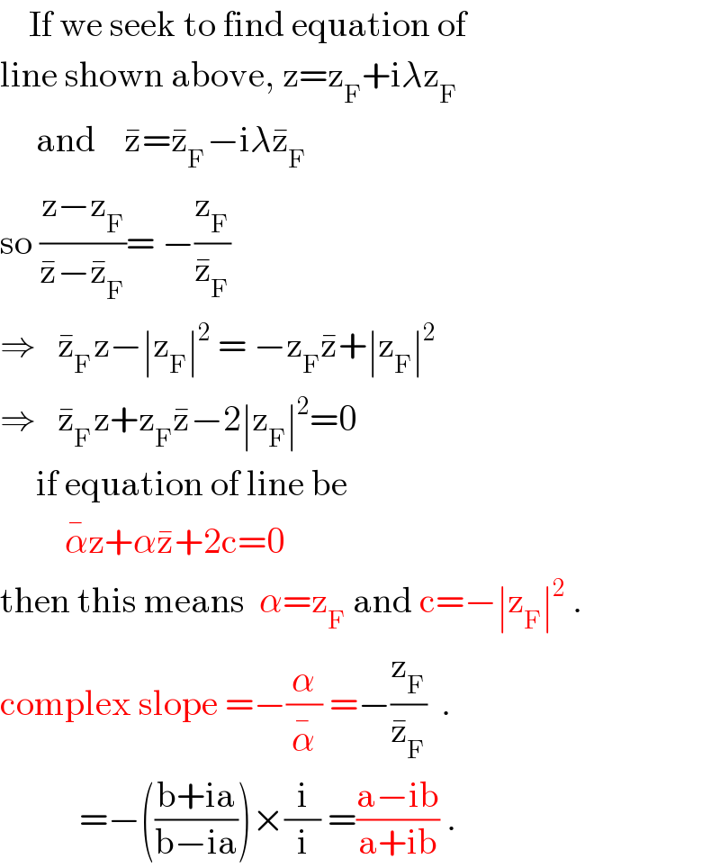     If we seek to find equation of  line shown above, z=z_F +iλz_F        and    z^� =z_F ^� −iλz_F ^�     so ((z−z_F )/(z^� −z_F ^� ))= −(z_F /z_F ^� )  ⇒   z_F ^� z−∣z_F ∣^2  = −z_F z^� +∣z_F ∣^2   ⇒   z_F ^� z+z_F z^� −2∣z_F ∣^2 =0       if equation of line be           α^� z+αz^� +2c=0  then this means  α=z_F  and c=−∣z_F ∣^2  .  complex slope =−(α/α^� ) =−(z_F /z_F ^� )  .             =−(((b+ia)/(b−ia)))×(i/i) =((a−ib)/(a+ib)) .  