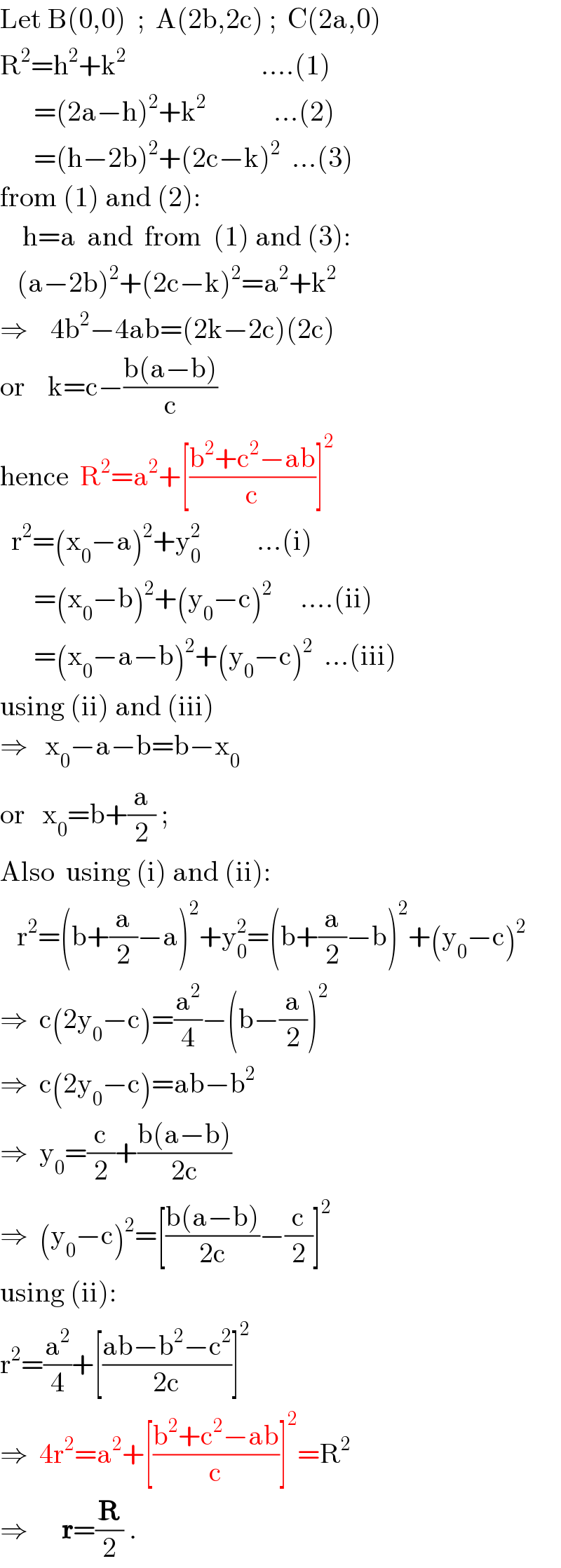 Let B(0,0)  ;  A(2b,2c) ;  C(2a,0)  R^2 =h^2 +k^2                         ....(1)        =(2a−h)^2 +k^2             ...(2)        =(h−2b)^2 +(2c−k)^2   ...(3)  from (1) and (2):       h=a  and  from  (1) and (3):     (a−2b)^2 +(2c−k)^2 =a^2 +k^2   ⇒    4b^2 −4ab=(2k−2c)(2c)  or    k=c−((b(a−b))/c)  hence  R^2 =a^2 +[((b^2 +c^2 −ab)/c)]^2     r^2 =(x_0 −a)^2 +y_0 ^2           ...(i)        =(x_0 −b)^2 +(y_0 −c)^2      ....(ii)        =(x_0 −a−b)^2 +(y_0 −c)^2   ...(iii)  using (ii) and (iii)  ⇒   x_0 −a−b=b−x_0   or   x_0 =b+(a/2) ;  Also  using (i) and (ii):     r^2 =(b+(a/2)−a)^2 +y_0 ^2 =(b+(a/2)−b)^2 +(y_0 −c)^2   ⇒  c(2y_0 −c)=(a^2 /4)−(b−(a/2))^2   ⇒  c(2y_0 −c)=ab−b^2   ⇒  y_0 =(c/2)+((b(a−b))/(2c))  ⇒  (y_0 −c)^2 =[((b(a−b))/(2c))−(c/2)]^2   using (ii):  r^2 =(a^2 /4)+[((ab−b^2 −c^2 )/(2c))]^2   ⇒  4r^2 =a^2 +[((b^2 +c^2 −ab)/c)]^2 =R^2    ⇒      r=(R/2) .  