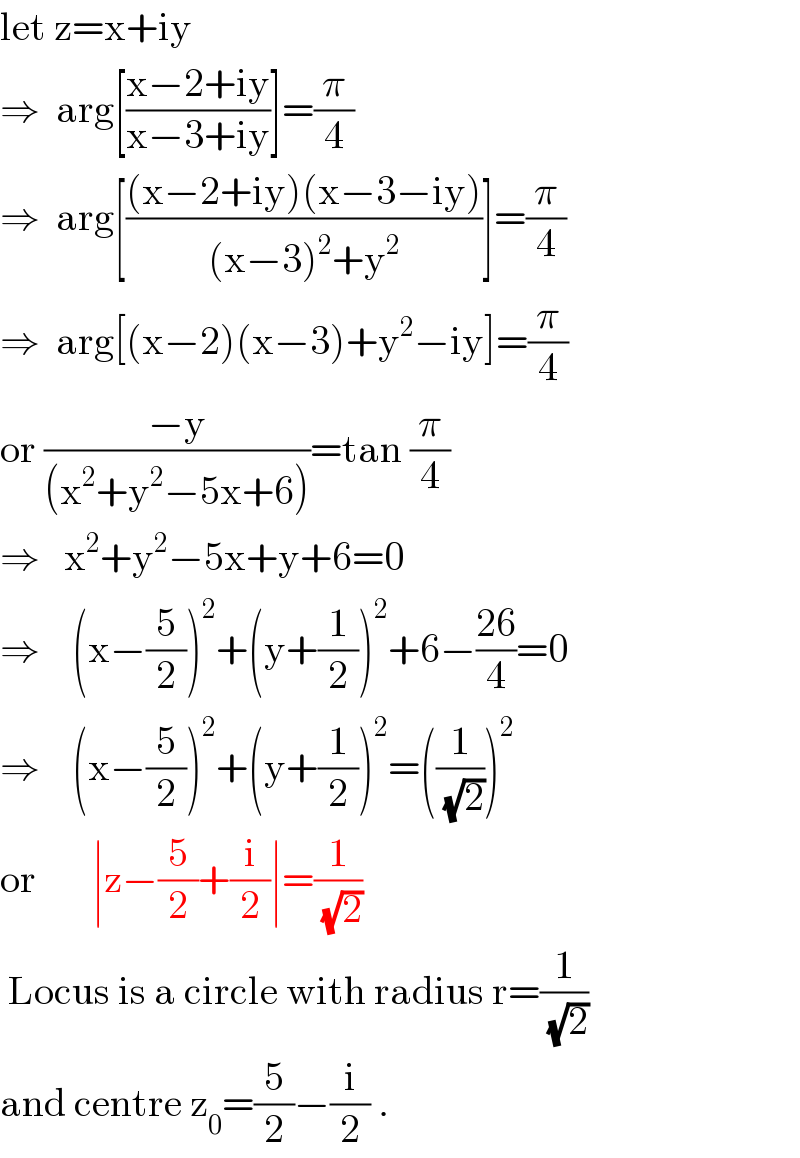 let z=x+iy  ⇒  arg[((x−2+iy)/(x−3+iy))]=(π/4)  ⇒  arg[(((x−2+iy)(x−3−iy))/((x−3)^2 +y^2 ))]=(π/4)  ⇒  arg[(x−2)(x−3)+y^2 −iy]=(π/4)  or ((−y)/((x^2 +y^2 −5x+6)))=tan (π/4)  ⇒   x^2 +y^2 −5x+y+6=0  ⇒    (x−(5/2))^2 +(y+(1/2))^2 +6−((26)/4)=0  ⇒    (x−(5/2))^2 +(y+(1/2))^2 =((1/(√2)))^2   or       ∣z−(5/2)+(i/2)∣=(1/(√2))    Locus is a circle with radius r=(1/(√2))   and centre z_0 =(5/2)−(i/2) .  