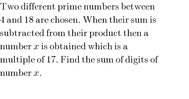 Two different prime numbers between  4 and 18 are chosen. When their sum is  subtracted from their product then a  number x is obtained which is a  multiple of 17. Find the sum of digits of  number x.  