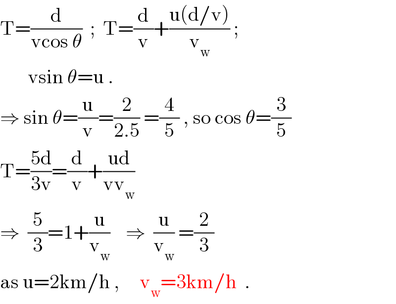 T=(d/(vcos θ))  ;  T=(d/v)+((u(d/v))/v_w ) ;         vsin θ=u .  ⇒ sin θ=(u/v)=(2/(2.5)) =(4/5) , so cos θ=(3/5)  T=((5d)/(3v))=(d/v)+((ud)/(vv_w ))  ⇒  (5/3)=1+(u/v_w )    ⇒  (u/v_w ) =(2/3)  as u=2km/h ,     v_w =3km/h  .  