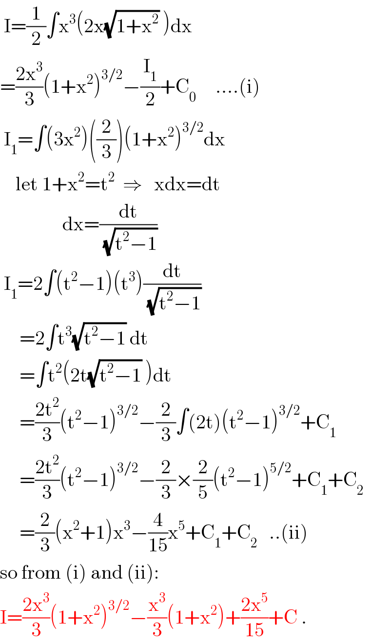  I=(1/2)∫x^3 (2x(√(1+x^2 )) )dx  =((2x^3 )/3)(1+x^2 )^(3/2) −(I_1 /2)+C_0      ....(i)   I_1 =∫(3x^2 )((2/3))(1+x^2 )^(3/2) dx      let 1+x^2 =t^2   ⇒   xdx=dt                  dx=(dt/(√(t^2 −1)))   I_1 =2∫(t^2 −1)(t^3 )(dt/(√(t^2 −1)))        =2∫t^3 (√(t^2 −1)) dt       =∫t^2 (2t(√(t^2 −1)) )dt       =((2t^2 )/3)(t^2 −1)^(3/2) −(2/3)∫(2t)(t^2 −1)^(3/2) +C_1        =((2t^2 )/3)(t^2 −1)^(3/2) −(2/3)×(2/5)(t^2 −1)^(5/2) +C_1 +C_2        =(2/3)(x^2 +1)x^3 −(4/(15))x^5 +C_1 +C_2    ..(ii)  so from (i) and (ii):  I=((2x^3 )/3)(1+x^2 )^(3/2) −(x^3 /3)(1+x^2 )+((2x^5 )/(15))+C .  