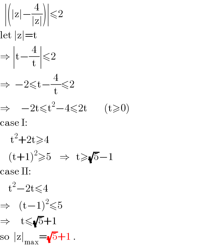   ∣(∣z∣−(4/(∣z∣)))∣≤2  let ∣z∣=t  ⇒ ∣t−(4/t)∣≤2  ⇒  −2≤t−(4/t)≤2  ⇒     −2t≤t^2 −4≤2t        (t≥0)  case I:       t^2 +2t≥4      (t+1)^2 ≥5    ⇒   t≥(√5)−1  case II:      t^2 −2t≤4  ⇒    (t−1)^2 ≤5  ⇒     t≤(√5)+1  so  ∣z∣_(max) =(√5)+1 .  