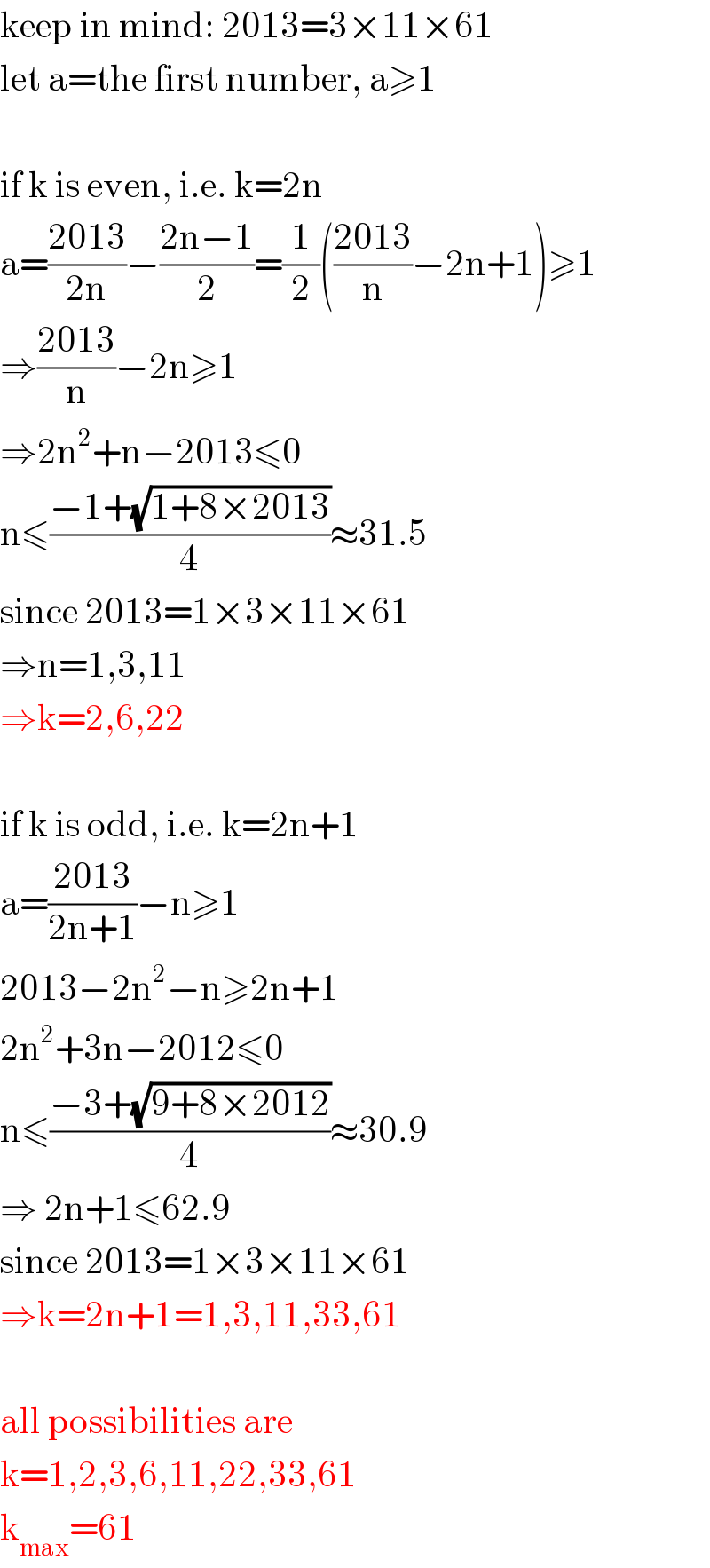 keep in mind: 2013=3×11×61  let a=the first number, a≥1    if k is even, i.e. k=2n  a=((2013)/(2n))−((2n−1)/2)=(1/2)(((2013)/n)−2n+1)≥1  ⇒((2013)/n)−2n≥1  ⇒2n^2 +n−2013≤0  n≤((−1+(√(1+8×2013)))/4)≈31.5  since 2013=1×3×11×61  ⇒n=1,3,11  ⇒k=2,6,22    if k is odd, i.e. k=2n+1  a=((2013)/(2n+1))−n≥1  2013−2n^2 −n≥2n+1  2n^2 +3n−2012≤0  n≤((−3+(√(9+8×2012)))/4)≈30.9  ⇒ 2n+1≤62.9  since 2013=1×3×11×61  ⇒k=2n+1=1,3,11,33,61    all possibilities are  k=1,2,3,6,11,22,33,61  k_(max) =61  
