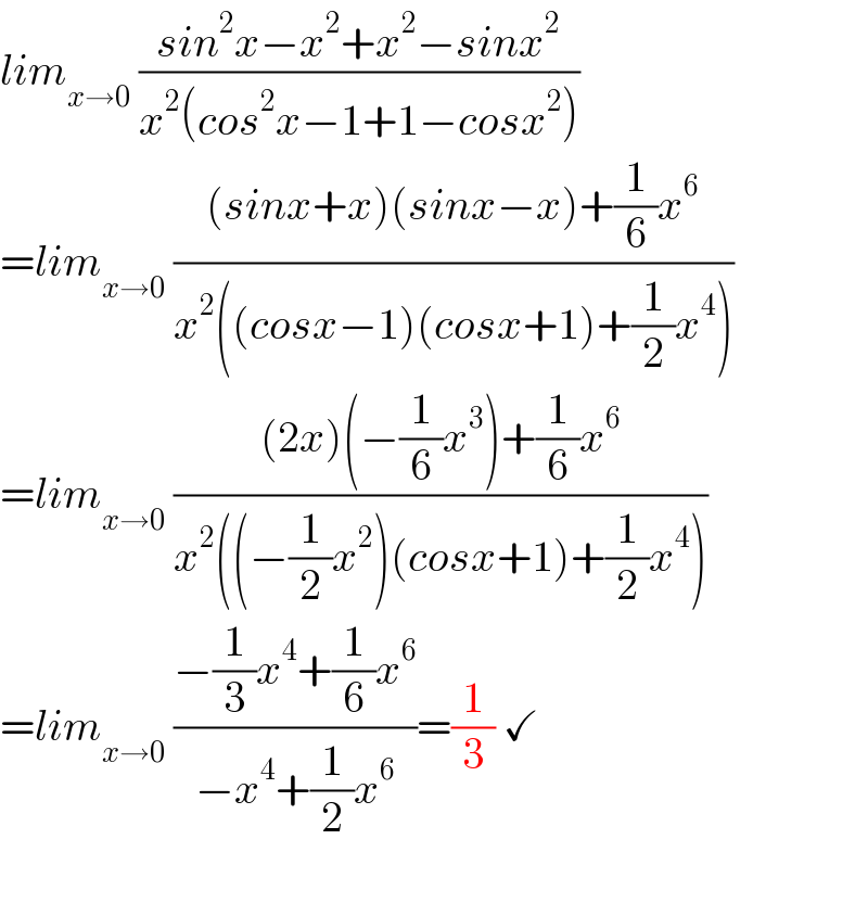 lim_(x→0)  ((sin^2 x−x^2 +x^2 −sinx^2 )/(x^2 (cos^2 x−1+1−cosx^2 )))  =lim_(x→0)  (((sinx+x)(sinx−x)+(1/6)x^6 )/(x^2 ((cosx−1)(cosx+1)+(1/2)x^4 )))  =lim_(x→0)  (((2x)(−(1/6)x^3 )+(1/6)x^6 )/(x^2 ((−(1/2)x^2 )(cosx+1)+(1/2)x^4 )))  =lim_(x→0)  ((−(1/3)x^4 +(1/6)x^6 )/(−x^4 +(1/2)x^6 ))=(1/3) ✓    