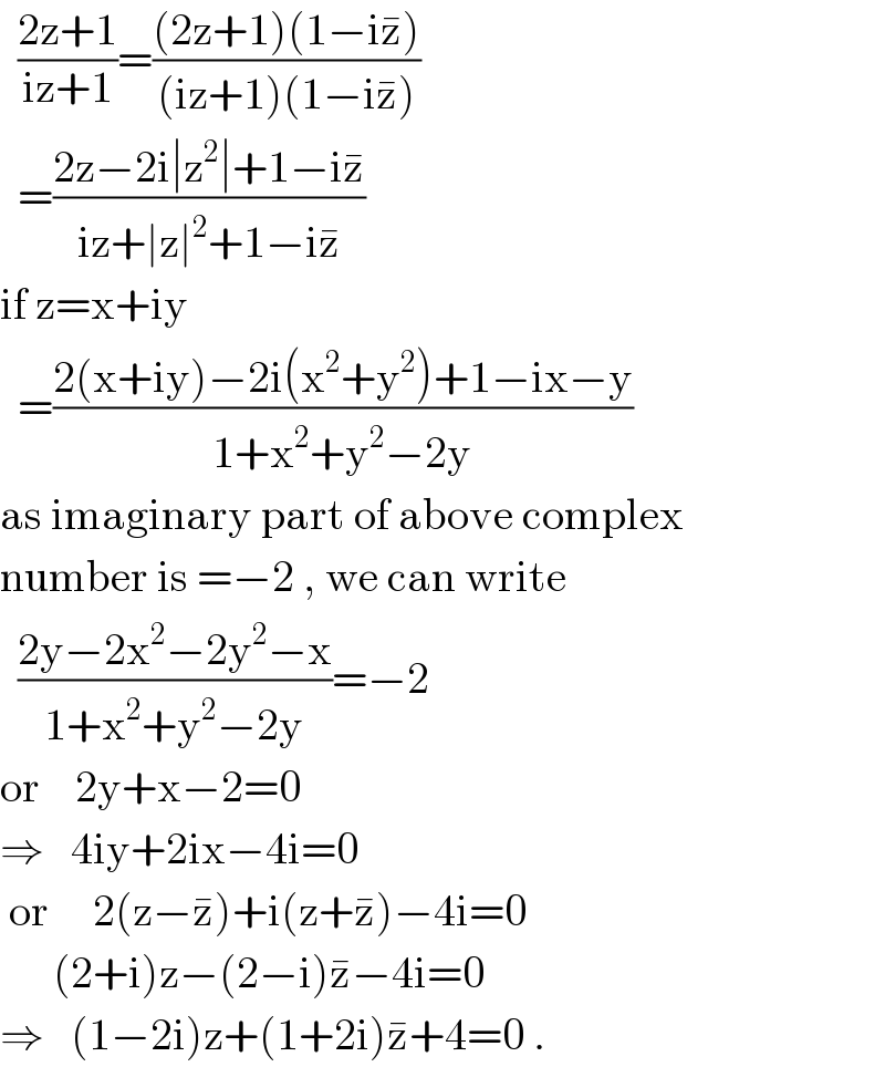   ((2z+1)/(iz+1))=(((2z+1)(1−iz^� ))/((iz+1)(1−iz^� )))    =((2z−2i∣z^2 ∣+1−iz^� )/(iz+∣z∣^2 +1−iz^� ))  if z=x+iy    =((2(x+iy)−2i(x^2 +y^2 )+1−ix−y)/(1+x^2 +y^2 −2y))  as imaginary part of above complex  number is =−2 , we can write    ((2y−2x^2 −2y^2 −x)/(1+x^2 +y^2 −2y))=−2  or    2y+x−2=0  ⇒   4iy+2ix−4i=0   or     2(z−z^� )+i(z+z^� )−4i=0        (2+i)z−(2−i)z^� −4i=0  ⇒   (1−2i)z+(1+2i)z^� +4=0 .  