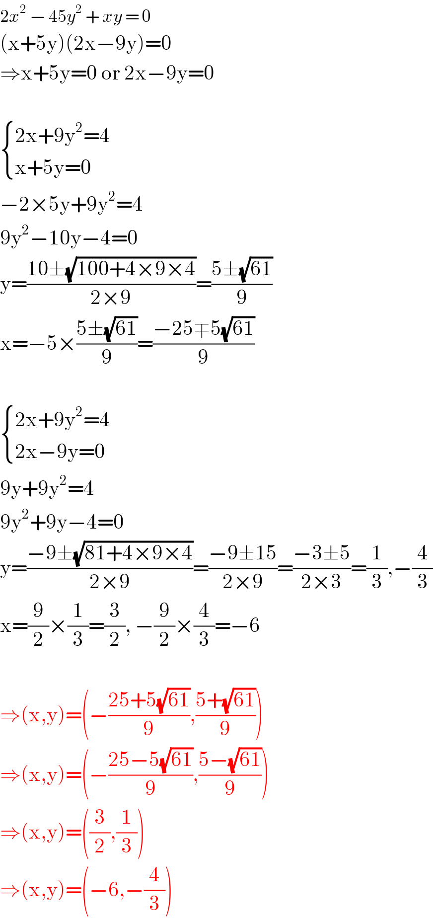 2x^2  − 45y^2  + xy = 0  (x+5y)(2x−9y)=0  ⇒x+5y=0 or 2x−9y=0     { ((2x+9y^2 =4)),((x+5y=0)) :}  −2×5y+9y^2 =4  9y^2 −10y−4=0  y=((10±(√(100+4×9×4)))/(2×9))=((5±(√(61)))/9)  x=−5×((5±(√(61)))/9)=((−25∓5(√(61)))/9)     { ((2x+9y^2 =4)),((2x−9y=0)) :}  9y+9y^2 =4  9y^2 +9y−4=0  y=((−9±(√(81+4×9×4)))/(2×9))=((−9±15)/(2×9))=((−3±5)/(2×3))=(1/3),−(4/3)  x=(9/2)×(1/3)=(3/2), −(9/2)×(4/3)=−6    ⇒(x,y)=(−((25+5(√(61)))/9),((5+(√(61)))/9))  ⇒(x,y)=(−((25−5(√(61)))/9),((5−(√(61)))/9))  ⇒(x,y)=((3/2),(1/3))  ⇒(x,y)=(−6,−(4/3))  