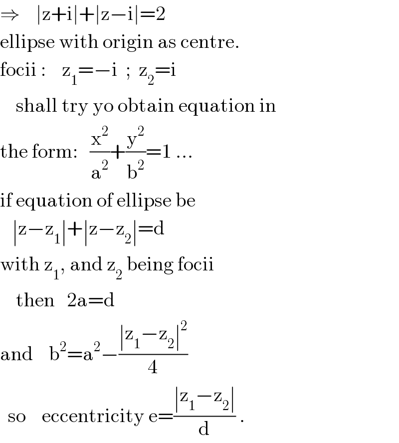 ⇒    ∣z+i∣+∣z−i∣=2  ellipse with origin as centre.  focii :    z_1 =−i  ;  z_2 =i      shall try yo obtain equation in  the form:   (x^2 /a^2 )+(y^2 /b^2 )=1 ...  if equation of ellipse be     ∣z−z_1 ∣+∣z−z_2 ∣=d  with z_1 , and z_2  being focii      then   2a=d  and    b^2 =a^2 −((∣z_1 −z_2 ∣^2 )/4)    so    eccentricity e=((∣z_1 −z_2 ∣)/d) .  