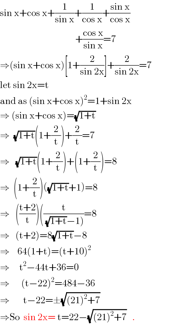 sin x+cos x+(1/(sin x))+(1/(cos x))+((sin x)/(cos x))                                         +((cos x)/(sin x))=7  ⇒(sin x+cos x)[1+(2/(sin 2x))]+(2/(sin 2x))=7  let sin 2x=t  and as (sin x+cos x)^2 =1+sin 2x  ⇒ (sin x+cos x)=(√(1+t))   ⇒  (√(1+t))(1+(2/t))+(2/t)=7  ⇒   (√(1+t))(1+(2/t))+(1+(2/t))=8  ⇒  (1+(2/t))((√(1+t))+1)=8  ⇒   (((t+2)/t))((t/((√(1+t))−1)))=8  ⇒   (t+2)=8(√(1+t))−8  ⇒    64(1+t)=(t+10)^2   ⇒     t^2 −44t+36=0  ⇒      (t−22)^2 =484−36  ⇒       t−22=±(√((21)^2 +7))  ⇒So  sin 2x= t=22−(√((21)^2 +7))   .  
